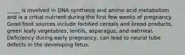 _____ is involved in DNA synthesis and amino acid metabolism and is a critial nutrient during the first few weeks of pregnancy. Good food sources include fortified cereals and bread products, green leafy vegetables, lentils, asparagus, and oatmeal. Deficiency during early pregnancy, can lead to neural tube defects in the developing fetus.