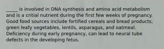 _____ is involved in DNA synthesis and amino acid metabolism and is a critial nutrient during the first few weeks of pregnancy. Good food sources include fortified cereals and bread products, green leafy vegetables, lentils, asparagus, and oatmeal. Deficiency during early pregnancy, can lead to neural tube defects in the developing fetus.