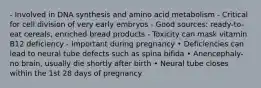 - Involved in DNA synthesis and amino acid metabolism - Critical for cell division of very early embryos - Good sources: ready-to-eat cereals, enriched bread products - Toxicity can mask vitamin B12 deficiency - Important during pregnancy • Deficiencies can lead to neural tube defects such as spina bifida • Anencephaly-no brain, usually die shortly after birth • Neural tube closes within the 1st 28 days of pregnancy