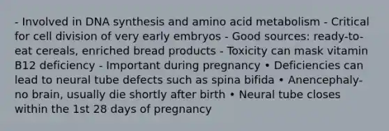 - Involved in DNA synthesis and amino acid metabolism - Critical for cell division of very early embryos - Good sources: ready-to-eat cereals, enriched bread products - Toxicity can mask vitamin B12 deficiency - Important during pregnancy • Deficiencies can lead to neural tube defects such as spina bifida • Anencephaly-no brain, usually die shortly after birth • Neural tube closes within the 1st 28 days of pregnancy