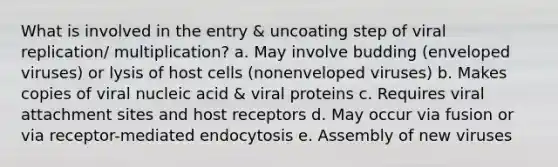 What is involved in the entry & uncoating step of viral replication/ multiplication? a. May involve budding (enveloped viruses) or lysis of host cells (nonenveloped viruses) b. Makes copies of viral nucleic acid & viral proteins c. Requires viral attachment sites and host receptors d. May occur via fusion or via receptor-mediated endocytosis e. Assembly of new viruses