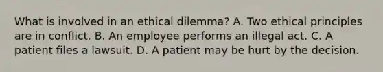 What is involved in an ethical dilemma? A. Two ethical principles are in conflict. B. An employee performs an illegal act. C. A patient files a lawsuit. D. A patient may be hurt by the decision.