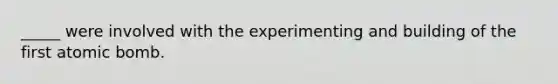 _____ were involved with the experimenting and building of the first atomic bomb.