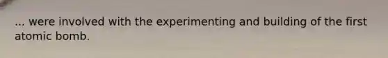 ... were involved with the experimenting and building of the first atomic bomb.
