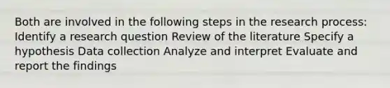 Both are involved in the following steps in the research process: Identify a research question Review of the literature Specify a hypothesis Data collection Analyze and interpret Evaluate and report the findings