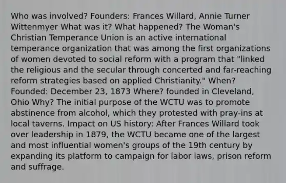 Who was involved? Founders: Frances Willard, Annie Turner Wittenmyer What was it? What happened? The Woman's Christian Temperance Union is an active international temperance organization that was among the first organizations of women devoted to social reform with a program that "linked the religious and the secular through concerted and far-reaching reform strategies based on applied Christianity." When? Founded: December 23, 1873 Where? founded in Cleveland, Ohio Why? The initial purpose of the WCTU was to promote abstinence from alcohol, which they protested with pray-ins at local taverns. Impact on US history: After Frances Willard took over leadership in 1879, the WCTU became one of the largest and most influential women's groups of the 19th century by expanding its platform to campaign for labor laws, prison reform and suffrage.