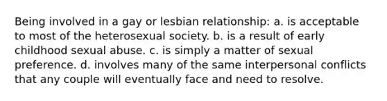 Being involved in a gay or lesbian relationship: a. ​is acceptable to most of the heterosexual society. b. ​is a result of early childhood sexual abuse. c. ​is simply a matter of sexual preference. d. ​involves many of the same interpersonal conflicts that any couple will eventually face and need to resolve.