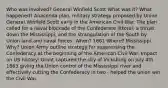 Who was involved? General Winfield Scott What was it? What happened? Anaconda plan, military strategy proposed by Union General Winfield Scott early in the American Civil War. The plan called for a naval blockade of the Confederate littoral, a thrust down the Mississippi, and the strangulation of the South by Union land and naval forces. When? 1861 Where? Mississippi Why? Union Army outline strategy for suppressing the Confederacy at the beginning of the American Civil War. Impact on US history: Grant captured the city of Vicksburg on July 4th 1863 giving the Union control of the Mississippi river and effectively cutting the Confederacy in two - helped the union win the Civil War.