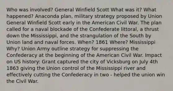 Who was involved? General Winfield Scott What was it? What happened? Anaconda plan, military strategy proposed by Union General Winfield Scott early in the American Civil War. The plan called for a naval blockade of the Confederate littoral, a thrust down the Mississippi, and the strangulation of the South by Union land and naval forces. When? 1861 Where? Mississippi Why? Union Army outline strategy for suppressing the Confederacy at the beginning of the American Civil War. Impact on US history: Grant captured the city of Vicksburg on July 4th 1863 giving the Union control of the Mississippi river and effectively cutting the Confederacy in two - helped the union win the Civil War.