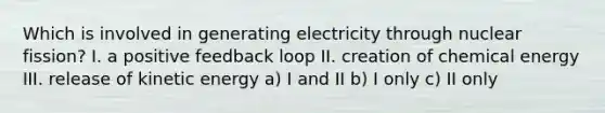 Which is involved in generating electricity through nuclear fission? I. a positive feedback loop II. creation of chemical energy III. release of kinetic energy a) I and II b) I only c) II only