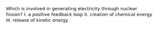 Which is involved in generating electricity through nuclear fission? I. a positive feedback loop II. creation of chemical energy III. release of kinetic energy