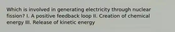 Which is involved in generating electricity through nuclear fission? I. A positive feedback loop II. Creation of chemical energy III. Release of kinetic energy