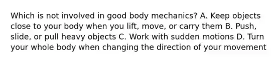 Which is not involved in good body mechanics? A. Keep objects close to your body when you lift, move, or carry them B. Push, slide, or pull heavy objects C. Work with sudden motions D. Turn your whole body when changing the direction of your movement