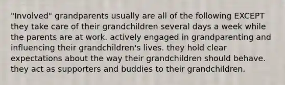 "Involved" grandparents usually are all of the following EXCEPT they take care of their grandchildren several days a week while the parents are at work. actively engaged in grandparenting and influencing their grandchildren's lives. they hold clear expectations about the way their grandchildren should behave. they act as supporters and buddies to their grandchildren.