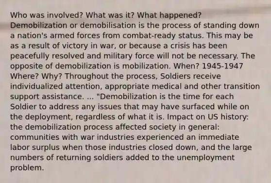 Who was involved? What was it? What happened? Demobilization or demobilisation is the process of standing down a nation's armed forces from combat-ready status. This may be as a result of victory in war, or because a crisis has been peacefully resolved and military force will not be necessary. The opposite of demobilization is mobilization. When? 1945-1947 Where? Why? Throughout the process, Soldiers receive individualized attention, appropriate medical and other transition support assistance. ... "Demobilization is the time for each Soldier to address any issues that may have surfaced while on the deployment, regardless of what it is. Impact on US history: the demobilization process affected society in general: communities with war industries experienced an immediate labor surplus when those industries closed down, and the large numbers of returning soldiers added to the unemployment problem.