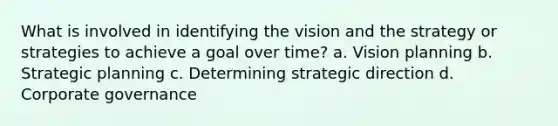 What is involved in identifying the vision and the strategy or strategies to achieve a goal over time? a. Vision planning b. Strategic planning c. Determining strategic direction d. Corporate governance