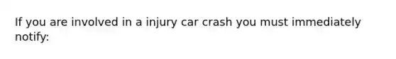 If you are involved in a injury car crash you must immediately notify: