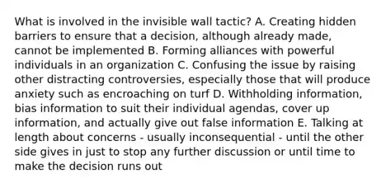 What is involved in the invisible wall tactic? A. Creating hidden barriers to ensure that a decision, although already made, cannot be implemented B. Forming alliances with powerful individuals in an organization C. Confusing the issue by raising other distracting controversies, especially those that will produce anxiety such as encroaching on turf D. Withholding information, bias information to suit their individual agendas, cover up information, and actually give out false information E. Talking at length about concerns - usually inconsequential - until the other side gives in just to stop any further discussion or until time to make the decision runs out