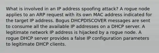 What is involved in an IP address spoofing attack? A rogue node applies to an ARP request with its own MAC address indicated for the target IP address. Bogus DHCPDISCOVER messages are sent to consume all the available IP addresses on a DHCP server. A legitimate network IP address is hijacked by a rogue node. A rogue DHCP server provides a false IP configuration parameters to legitimate DHCP clients.