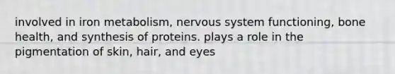 involved in iron metabolism, nervous system functioning, bone health, and synthesis of proteins. plays a role in the pigmentation of skin, hair, and eyes