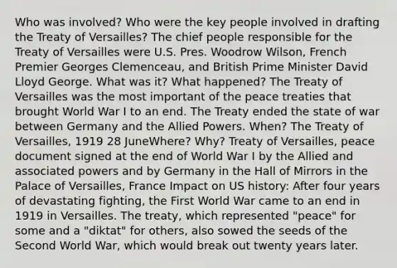 Who was involved? Who were the key people involved in drafting the Treaty of Versailles? The chief people responsible for the Treaty of Versailles were U.S. Pres. Woodrow Wilson, French Premier Georges Clemenceau, and British Prime Minister David Lloyd George. What was it? What happened? The Treaty of Versailles was the most important of the peace treaties that brought World War I to an end. The Treaty ended the state of war between Germany and the Allied Powers. When? The Treaty of Versailles, 1919 28 JuneWhere? Why? Treaty of Versailles, peace document signed at the end of World War I by the Allied and associated powers and by Germany in the Hall of Mirrors in the Palace of Versailles, France Impact on US history: After four years of devastating fighting, the First World War came to an end in 1919 in Versailles. The treaty, which represented "peace" for some and a "diktat" for others, also sowed the seeds of the Second World War, which would break out twenty years later.