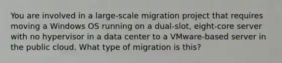 You are involved in a large-scale migration project that requires moving a Windows OS running on a dual-slot, eight-core server with no hypervisor in a data center to a VMware-based server in the public cloud. What type of migration is this?