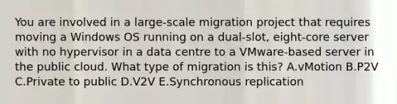 You are involved in a large-scale migration project that requires moving a Windows OS running on a dual-slot, eight-core server with no hypervisor in a data centre to a VMware-based server in the public cloud. What type of migration is this? A.vMotion B.P2V C.Private to public D.V2V E.Synchronous replication