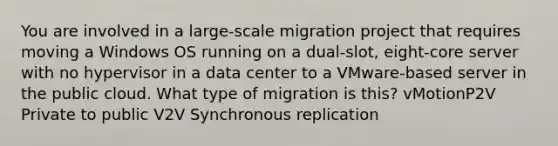 You are involved in a large-scale migration project that requires moving a Windows OS running on a dual-slot, eight-core server with no hypervisor in a data center to a VMware-based server in the public cloud. What type of migration is this? vMotionP2V Private to public V2V Synchronous replication