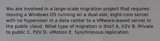 You are involved in a large-scale migration project that requires moving a Windows OS running on a dual-slot, eight-core server with no hypervisor in a data center to a VMware-based server in the public cloud. What type of migration is this? A. V2V B. Private to public C. P2V D. vMotion E. Synchronous replication