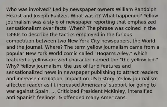 Who was involved? Led by newspaper owners William Randolph Hearst and Joseph Pulitzer. What was it? What happened? Yellow journalism was a style of newspaper reporting that emphasized sensationalism over facts. When? The phrase was coined in the 1890s to describe the tactics employed in the furious competition between two New York City newspapers, the World and the Journal. Where? The term yellow journalism came from a popular New York World comic called "Hogan's Alley," which featured a yellow-dressed character named the "the yellow kid." Why? Yellow journalism, the use of lurid features and sensationalized news in newspaper publishing to attract readers and increase circulation. Impact on US history: Yellow journalism affected reader as I t increased Americans' support for going to war against Spain. ... Criticized President McKinley, intensified anti-Spanish feelings, & offended many Americans.