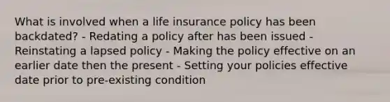 What is involved when a life insurance policy has been backdated? - Redating a policy after has been issued - Reinstating a lapsed policy - Making the policy effective on an earlier date then the present - Setting your policies effective date prior to pre-existing condition