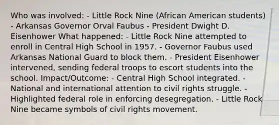 Who was involved: - Little Rock Nine (African American students) - Arkansas Governor Orval Faubus - President Dwight D. Eisenhower What happened: - Little Rock Nine attempted to enroll in Central High School in 1957. - Governor Faubus used Arkansas National Guard to block them. - President Eisenhower intervened, sending federal troops to escort students into the school. Impact/Outcome: - Central High School integrated. - National and international attention to civil rights struggle. - Highlighted federal role in enforcing desegregation. - Little Rock Nine became symbols of civil rights movement.