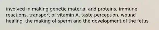 involved in making genetic material and proteins, immune reactions, transport of vitamin A, taste perception, wound healing, the making of sperm and the development of the fetus