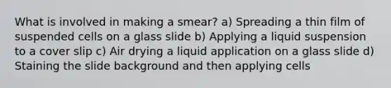 What is involved in making a smear? a) Spreading a thin film of suspended cells on a glass slide b) Applying a liquid suspension to a cover slip c) Air drying a liquid application on a glass slide d) Staining the slide background and then applying cells