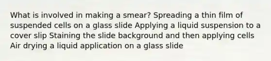 What is involved in making a smear? Spreading a thin film of suspended cells on a glass slide Applying a liquid suspension to a cover slip Staining the slide background and then applying cells Air drying a liquid application on a glass slide