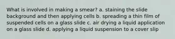 What is involved in making a smear? a. staining the slide background and then applying cells b. spreading a thin film of suspended cells on a glass slide c. air drying a liquid application on a glass slide d. applying a liquid suspension to a cover slip