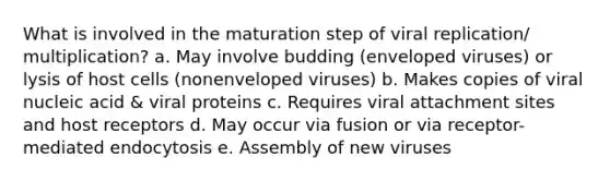 What is involved in the maturation step of viral replication/ multiplication? a. May involve budding (enveloped viruses) or lysis of host cells (nonenveloped viruses) b. Makes copies of viral nucleic acid & viral proteins c. Requires viral attachment sites and host receptors d. May occur via fusion or via receptor-mediated endocytosis e. Assembly of new viruses