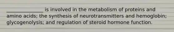 _______________ is involved in the metabolism of proteins and amino acids; the synthesis of neurotransmitters and hemoglobin; glycogenolysis; and regulation of steroid hormone function.