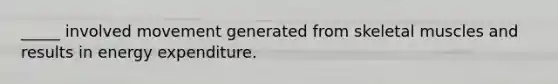 _____ involved movement generated from skeletal muscles and results in energy expenditure.