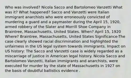 Who was involved? Nicola Sacco and Bartolomeo Vanzetti What was it? What happened? Sacco and Vanzetti were Italian immigrant anarchists who were erroneously convicted of murdering a guard and a paymaster during the April 15, 1920, armed robbery of the Slater and Morrill Shoe Company in Braintree, Massachusetts, United States. When? April 15, 1920 Where? Braintree, Massachusetts, United States Significance-The case clearly showed racial discrimination and highlighted the unfairness in the US legal system towards immigrants. Impact on US history: The Sacco and Vanzetti case is widely regarded as a miscarriage of justice in American legal history. Nicola Sacco and Bartolomeo Vanzetti, Italian immigrants and anarchists, were executed for murder by the state of Massachusetts in 1927 on the basis of doubtful ballistics evidence .