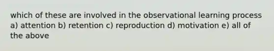 which of these are involved in the observational learning process a) attention b) retention c) reproduction d) motivation e) all of the above