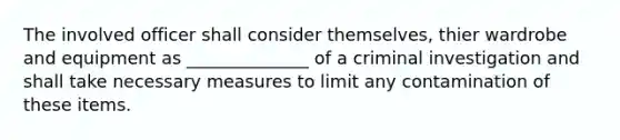 The involved officer shall consider themselves, thier wardrobe and equipment as ______________ of a criminal investigation and shall take necessary measures to limit any contamination of these items.