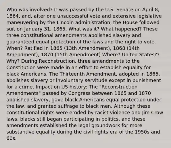 Who was involved? It was passed by the U.S. Senate on April 8, 1864, and, after one unsuccessful vote and extensive legislative maneuvering by the Lincoln administration, the House followed suit on January 31, 1865. What was it? What happened? These three constitutional amendments abolished slavery and guaranteed equal protection of the laws and the right to vote. When? Ratified in 1865 (13th Amendment), 1868 (14th Amendment), 1870 (15th Amendment) Where? United States?? Why? During Reconstruction, three amendments to the Constitution were made in an effort to establish equality for black Americans. The Thirteenth Amendment, adopted in 1865, abolishes slavery or involuntary servitude except in punishment for a crime. Impact on US history: The "Reconstruction Amendments" passed by Congress between 1865 and 1870 abolished slavery, gave black Americans equal protection under the law, and granted suffrage to black men. Although these constitutional rights were eroded by racist violence and Jim Crow laws, blacks still began participating in politics, and these amendments established the legal groundwork for more substantive equality during the civil rights era of the 1950s and 60s.