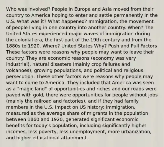 Who was involved? People in Europe and Asia moved from their country to America hoping to enter and settle permanently in the U.S. What was it? What happened? Immigration, the movement of people living in one country into another country. When? The United States experienced major waves of immigration during the colonial era, the first part of the 19th century and from the 1880s to 1920. Where? United States Why? Push and Pull Factors These factors were reasons why people may want to leave their country. They are economic reasons (economy was very industrial), natural disasters (mainly crop failures and volcanoes), growing populations, and political and religious persecution. These other factors were reasons why people may want to come to America. They included that America was seen as a "magic land" of opportunities and riches and our roads were paved with gold, there were opportunities for people without jobs (mainly the railroad and factories), and if they had family members in the U.S. Impact on US history: immigration, measured as the average share of migrants in the population between 1860 and 1920, generated significant economic benefits for today's population, including significantly higher incomes, less poverty, less unemployment, more urbanization, and higher educational attainment.