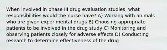 When involved in phase III drug evaluation studies, what responsibilities would the nurse have? A) Working with animals who are given experimental drugs B) Choosing appropriate patients to be involved in the drug study C) Monitoring and observing patients closely for adverse effects D) Conducting research to determine effectiveness of the drug