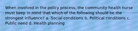 When involved in the policy process, the community health nurse must keep in mind that which of the following should be the strongest influence? a. Social conditions b. Political conditions c. Public need d. Health planning