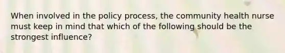 When involved in the policy process, the community health nurse must keep in mind that which of the following should be the strongest influence?