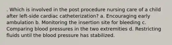 . Which is involved in the post procedure nursing care of a child after left-side cardiac catheterization? a. Encouraging early ambulation b. Monitoring the insertion site for bleeding c. Comparing blood pressures in the two extremities d. Restricting fluids until the blood pressure has stabilized.