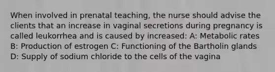 When involved in prenatal teaching, the nurse should advise the clients that an increase in vaginal secretions during pregnancy is called leukorrhea and is caused by increased: A: Metabolic rates B: Production of estrogen C: Functioning of the Bartholin glands D: Supply of sodium chloride to the cells of the vagina