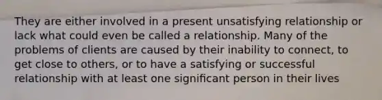 They are either involved in a present unsatisfying relationship or lack what could even be called a relationship. Many of the problems of clients are caused by their inability to connect, to get close to others, or to have a satisfying or successful relationship with at least one signiﬁcant person in their lives